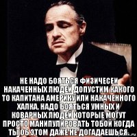 Не надо бояться физичесеи накаченных людей допустим какого то капитана америку или накаченного халка, надо бояться умных и коварных людей которые могут просто манипулировать тобой когда ты об этом даже не догадаешься.