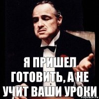 я пришел готовить, а не учит ваши уроки