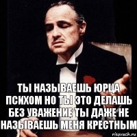 Ты называешь Юрца психом но ты это делашь без уважение ты даже не называешь меня Крестным