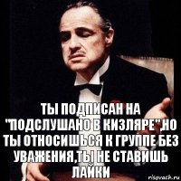 Ты подписан на "подслушано в Кизляре",но ты относишься к группе без уважения,ты не ставишь лайки