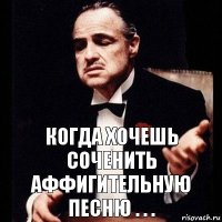 Когда хочешь соченить аффигительную песню . . .