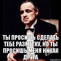 ты просишь сделать тебе разметку, но ты просишь меня никак друга