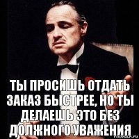 Ты просишь отдать заказ быстрее, но ты делаешь это без должного уважения