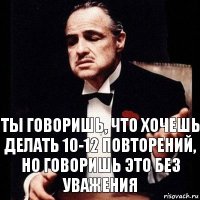 Ты говоришь, что хочешь делать 10-12 повторений, но говоришь это без уважения