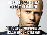 плохо тогда когда туалет не нашёл а процесс уже пошёл (с)джейсон стетхем