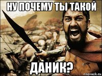 ну почему ты такой даник?