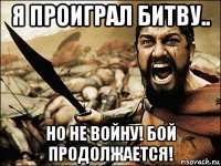 я проиграл битву.. но не войну! бой продолжается!