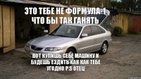 Это тебе не формула-1 что бы так ганять Вот купишь себе машину и будешь ездить как как тебе угодно P.S Отец