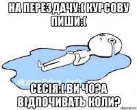 на перездачу:( курсову пиши:( сесія:( ви чо?а відпочивать коли?