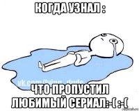 когда узнал : что пропустил любимый сериал:-( :-(