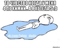 то чувство когда у меня 4 по химии.. а я хотела 5 :d 