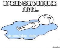 хочешь срать когда не воды... 