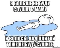 я больше не буду слушать маму и волосы над плитой тоже не буду сушить