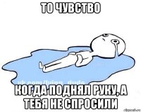 то чувство когда поднял руку, а тебя не спросили