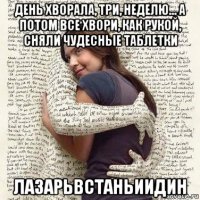 день хворала, три, неделю... а потом все хвори, как рукой, сняли чудесные таблетки лазарьвстаньиидин