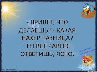 - Привет, что делаешь? - Какая нахер разница? Ты всё равно ответишь, ясно.