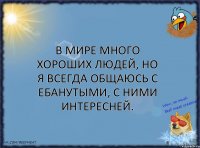 В мире много хороших людей, но я всегда общаюсь с ебанутыми, с ними интересней.