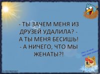 - Ты зачем меня из друзей удалила? - А ты меня бесишь! - А ничего, что мы женаты?!