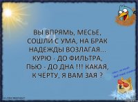 Вы впрямь, месье, сошли с ума, на брак надежды возлагая... Курю - до фильтра, пью - до дна !!! Какая, к чёрту, я вам ЗАЯ ?