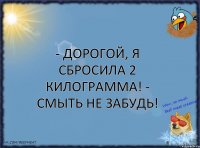 - Дорогой, я сбросила 2 килограмма! - Смыть не забудь!