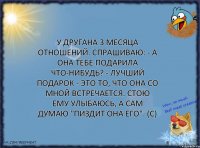 У другана 3 месяца отношений. Спрашиваю: - А она тебе подарила что-нибудь? - Лучший подарок - это то, что она со мной встречается. Стою ему улыбаюсь, а сам думаю "пиздит она его". (с)