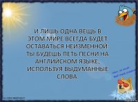 И лишь одна вещь в этом мире всегда будет оставаться неизменной: ты будешь петь песни на английском языке, используя выдуманные слова.