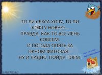 То ли секса хочу, то ли кофту новую...
Правда, как-то все лень совсем.
И погода опять за окном фиговая...
Ну и ладно, пойду поем.