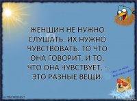 Женщин не нужно слушать. Их нужно чувствовать. То что она говорит, и то, что она чувствует, - это разные вещи.