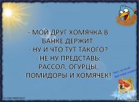 - Мой друг хомячка в банке держит.
- Ну и что тут такого?
- Не ну представь: рассол, огурцы, помидоры и хомячек!