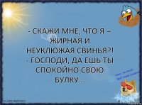 - Скажи мне, что я – жирная и неуклюжая свинья?!
- Господи, да ешь ты спокойно свою булку...