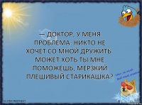 — Доктор, у меня проблема: никто не хочет со мной дружить. Может хоть ты мне поможешь, мерзкий плешивый старикашка?