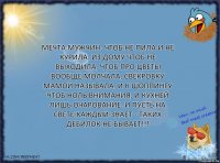 Мечта мужчин: Чтоб не пила и не курила. Из дому чтоб не выходила, чтоб про цветы вообще молчала, свекровку мамой называла. И к шоппингу чтоб ноль внимания, и кухней лишь очарование. И пусть на свете каждый знает - таких дебилок не бывает!!!