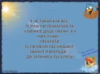 - Я не такая как все..
- Помолчи пожалуйста.
- У меня в душе океан, а у них лужи..
- Прекрати.
- Если меня обсуждают, значит я впереди..
- Да заткнись ты блять!