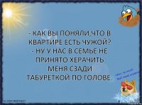 - Как вы поняли,что в квартире есть чужой?
- Ну у нас в семье не принято херачить меня сзади табуреткой по голове.