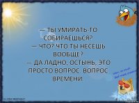 — Ты умирать-то собираешься?
— Что? Что ты несешь вообще?
— Да ладно, остынь, это просто вопрос. Вопрос времени.