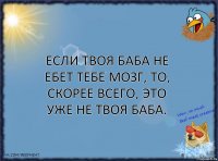 Если твоя баба не ебет тебе мозг, то, скорее всего, это уже не твоя баба.