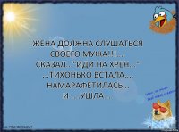 Жена должна слушаться своего мужа!!!.... Сказал..."иди на хрен..." ...Тихонько встала..., намарафетилась... И.....ушла....