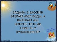 Задача: в бассейн втекает 400л воды, а вытекает 405. Вопрос: есть ли совесть у купающихся?