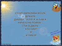 Стоит наркоман возле зеркала.
Думает: "И тут Я, и там Я. Ничего не пойму."
Стук в дверь.
- Кто там?
- Я!
- И там Я!