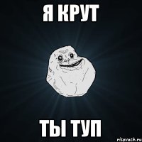 я крут ты туп