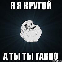 Я я крутой А ты ты гавно