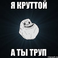 я круттой а ты труп