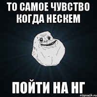 То самое чувство когда нескем Пойти на нг