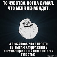 то чувство, когда думал, что меня ненавидят, а оказалось, что я просто вызываю раздражение у окружающих своей нелепостью и тупостью.