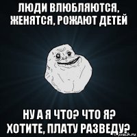 люди влюбляются, женятся, рожают детей ну а я что? что я? хотите, плату разведу?