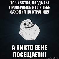 то чувство, когда ты проверяешь кто к тебе заходил на страницу а никто ее не посещает(((