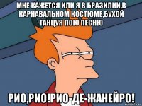 мне кажется или я в бразилии,в карнавальном костюме,бухой танцуя пою песню рио,рио!рио-де-жанейро!