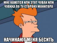 мне кажется или этот чувак или чувиха по ту сторону монитора начинают меня бесить