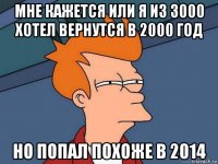 мне кажется или я из 3000 хотел вернутся в 2000 год но попал похоже в 2014