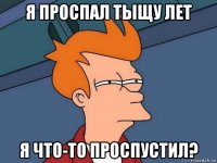 я проспал тыщу лет я что-то проспустил?